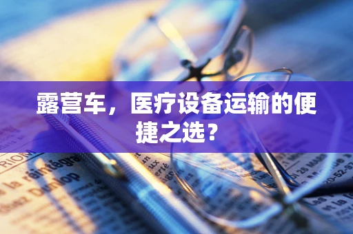 露营车，医疗设备运输的便捷之选？