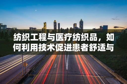 纺织工程与医疗纺织品，如何利用技术促进患者舒适与安全？