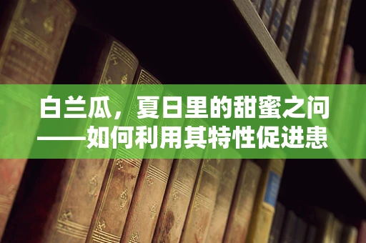 白兰瓜，夏日里的甜蜜之问——如何利用其特性促进患者康复？