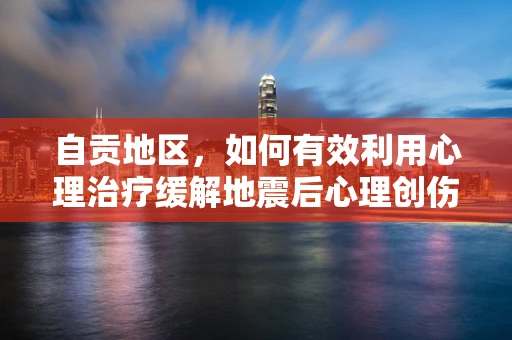 自贡地区，如何有效利用心理治疗缓解地震后心理创伤？