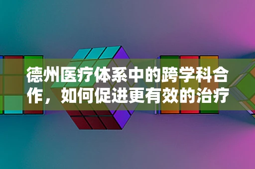德州医疗体系中的跨学科合作，如何促进更有效的治疗？