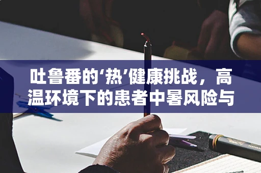 吐鲁番的‘热’健康挑战，高温环境下的患者中暑风险与应对策略