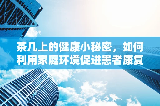 茶几上的健康小秘密，如何利用家庭环境促进患者康复？