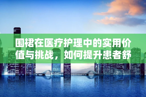 围裙在医疗护理中的实用价值与挑战，如何提升患者舒适度？