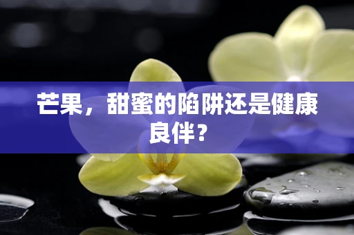 芒果，甜蜜的陷阱还是健康良伴？