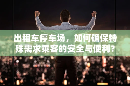 出租车停车场，如何确保特殊需求乘客的安全与便利？