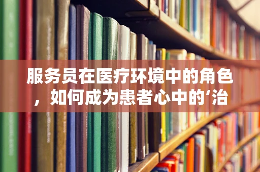 服务员在医疗环境中的角色，如何成为患者心中的‘治愈系’存在？