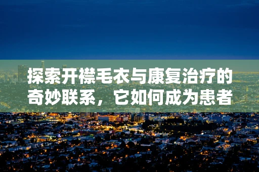 探索开襟毛衣与康复治疗的奇妙联系，它如何成为患者温暖的治疗服？