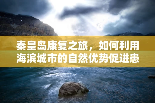 秦皇岛康复之旅，如何利用海滨城市的自然优势促进患者身心康复？
