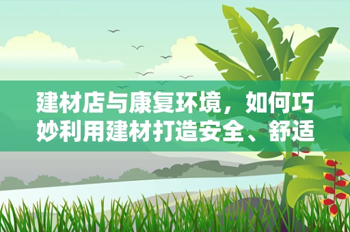 建材店与康复环境，如何巧妙利用建材打造安全、舒适的康复空间？