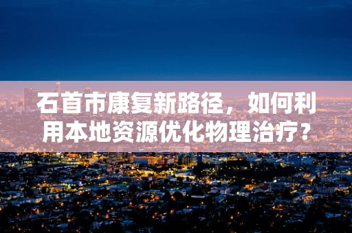 石首市康复新路径，如何利用本地资源优化物理治疗？