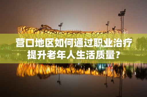 营口地区如何通过职业治疗提升老年人生活质量？