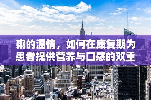 粥的温情，如何在康复期为患者提供营养与口感的双重关怀？