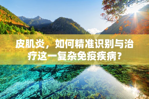 皮肌炎，如何精准识别与治疗这一复杂免疫疾病？
