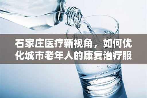 石家庄医疗新视角，如何优化城市老年人的康复治疗服务？