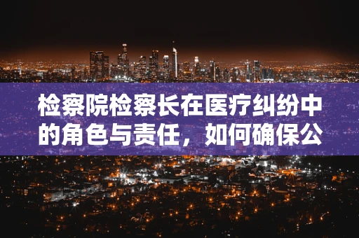 检察院检察长在医疗纠纷中的角色与责任，如何确保公正裁决？