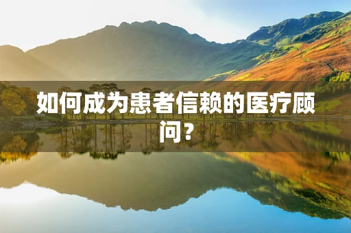 如何成为患者信赖的医疗顾问？