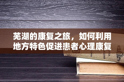 芜湖的康复之旅，如何利用地方特色促进患者心理康复？