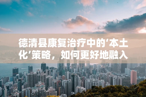 德清县康复治疗中的‘本土化’策略，如何更好地融入当地文化？