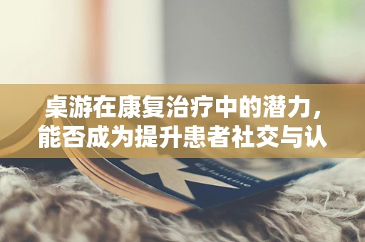 桌游在康复治疗中的潜力，能否成为提升患者社交与认知能力的有效工具？