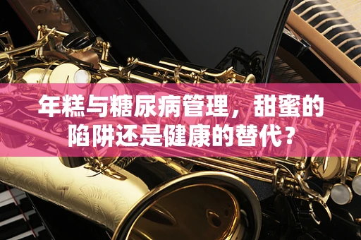 年糕与糖尿病管理，甜蜜的陷阱还是健康的替代？