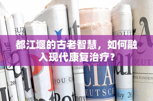 都江堰的古老智慧，如何融入现代康复治疗？