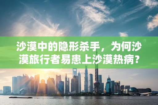 沙漠中的隐形杀手，为何沙漠旅行者易患上沙漠热病？