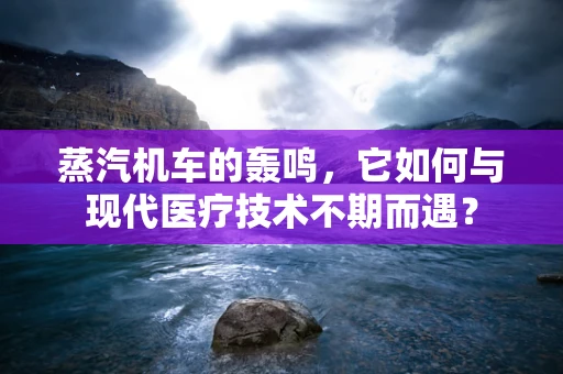 蒸汽机车的轰鸣，它如何与现代医疗技术不期而遇？
