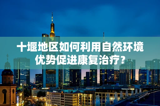 十堰地区如何利用自然环境优势促进康复治疗？