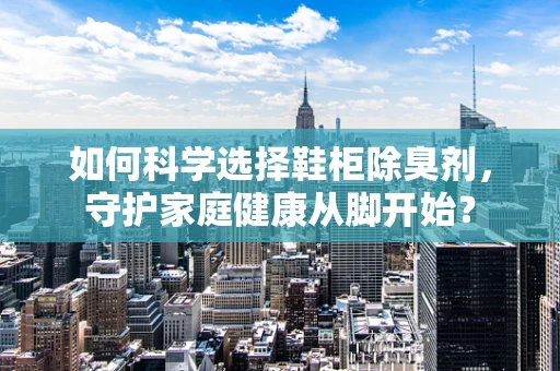 如何科学选择鞋柜除臭剂，守护家庭健康从脚开始？