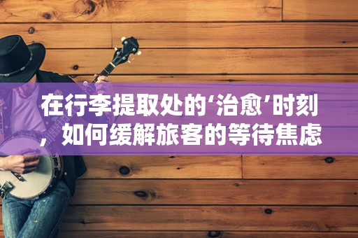 在行李提取处的‘治愈’时刻，如何缓解旅客的等待焦虑？
