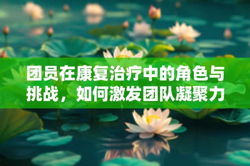 团员在康复治疗中的角色与挑战，如何激发团队凝聚力？