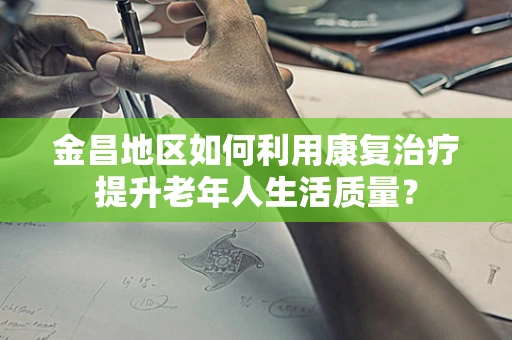 金昌地区如何利用康复治疗提升老年人生活质量？