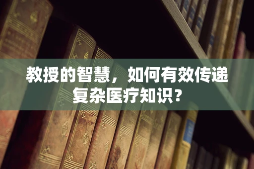 教授的智慧，如何有效传递复杂医疗知识？