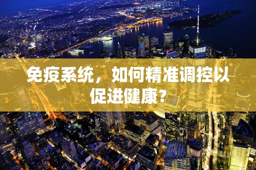 免疫系统，如何精准调控以促进健康？