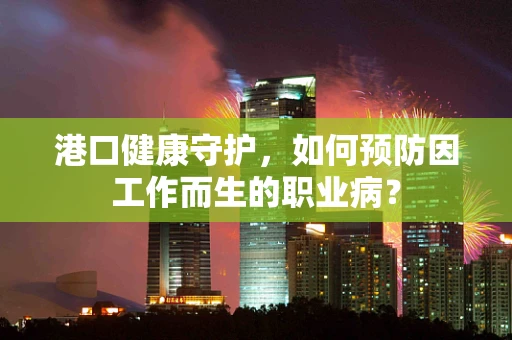 港口健康守护，如何预防因工作而生的职业病？