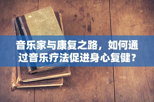 音乐家与康复之路，如何通过音乐疗法促进身心复健？