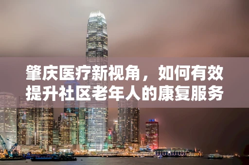肇庆医疗新视角，如何有效提升社区老年人的康复服务可及性？