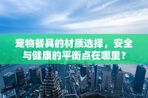 宠物餐具的材质选择，安全与健康的平衡点在哪里？