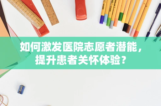 如何激发医院志愿者潜能，提升患者关怀体验？
