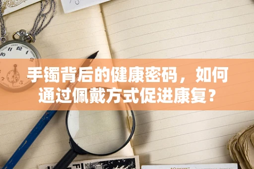 手镯背后的健康密码，如何通过佩戴方式促进康复？
