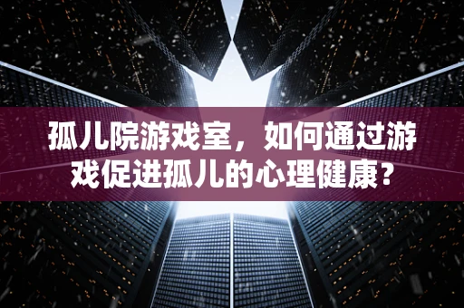 孤儿院游戏室，如何通过游戏促进孤儿的心理健康？