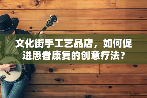 文化街手工艺品店，如何促进患者康复的创意疗法？