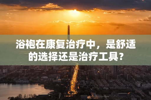 浴袍在康复治疗中，是舒适的选择还是治疗工具？
