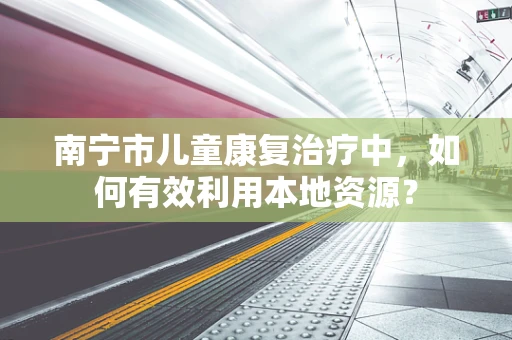 南宁市儿童康复治疗中，如何有效利用本地资源？
