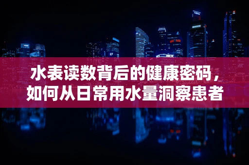 水表读数背后的健康密码，如何从日常用水量洞察患者健康状况？