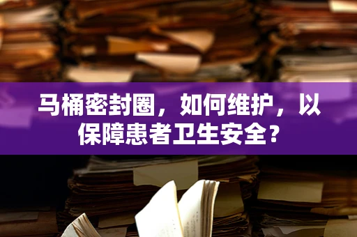 马桶密封圈，如何维护，以保障患者卫生安全？