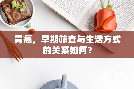 胃癌，早期筛查与生活方式的关系如何？