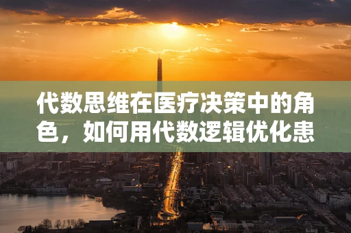 代数思维在医疗决策中的角色，如何用代数逻辑优化患者治疗方案？