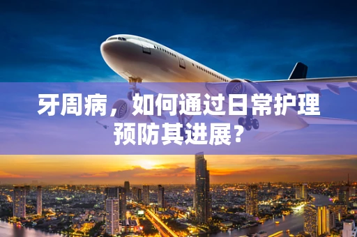 牙周病，如何通过日常护理预防其进展？
